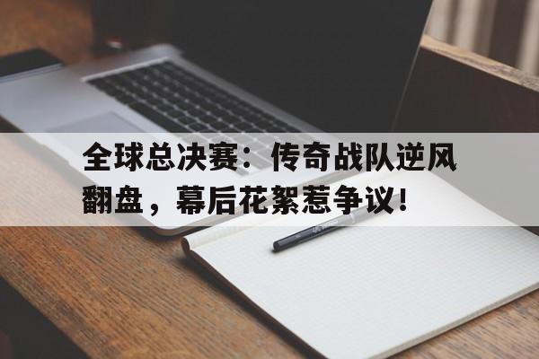 随机全球总决赛:传奇战队逆风翻盘,幕后花絮惹争议!