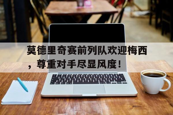 随机莫德里奇赛前列队欢迎梅西，尊重对手尽显风度！莫德里奇vs梅西