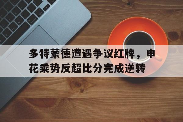 多特蒙德遭遇争议红牌，申花乘势反超比分完成逆转多特蒙德转会阿森纳